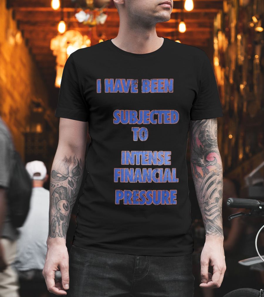 I Have Been Subjected To Intense Financial Pressure T-Shirt