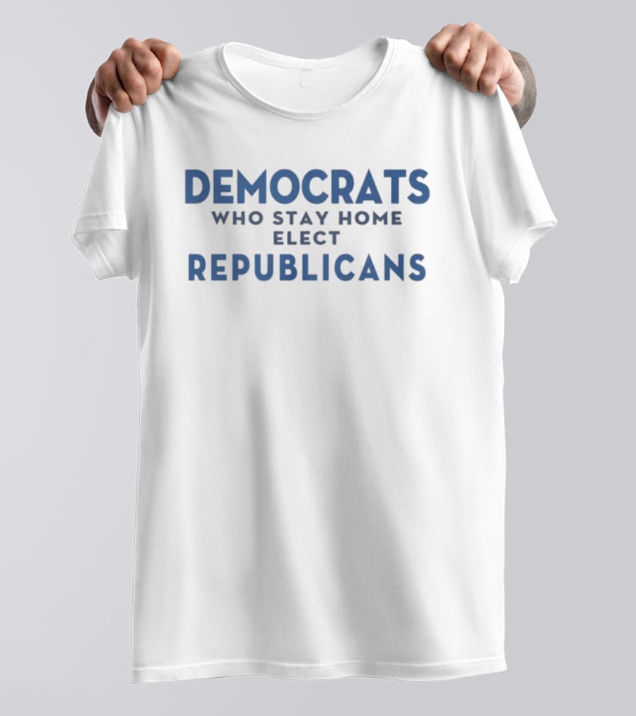 Democrats Who Stay Home Elect Republicans Political Message T-Shirt