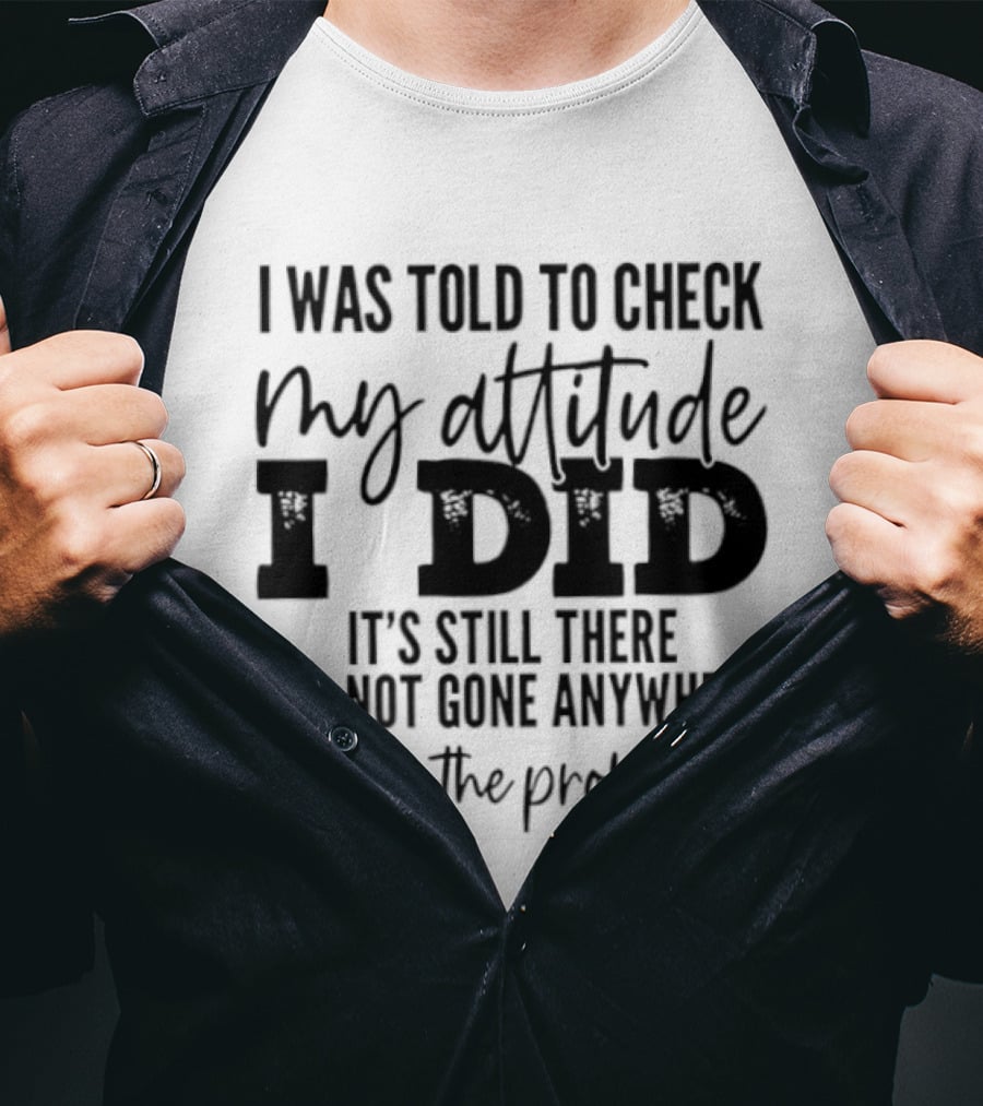I Was Told To Check My Attitude I Did It's Still There It's Not Gone Anywhere What's The Problem T-Shirt