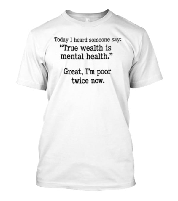 Today I Heard Someone Say True Wealth Is Mental Health Great I'm Poor Twice Now T-Shirt