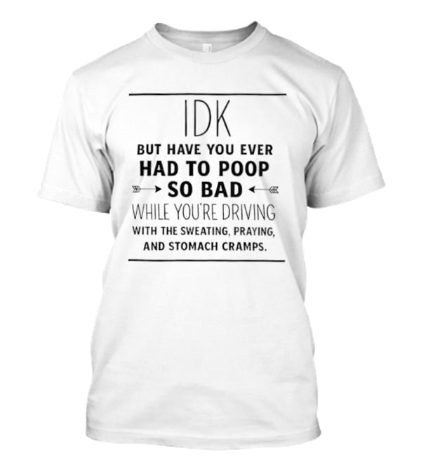 IDK But Have You Ever Had To Poop So Bad While You're Driving With The Sweating Praying And Stomach Cramps T-Shirt