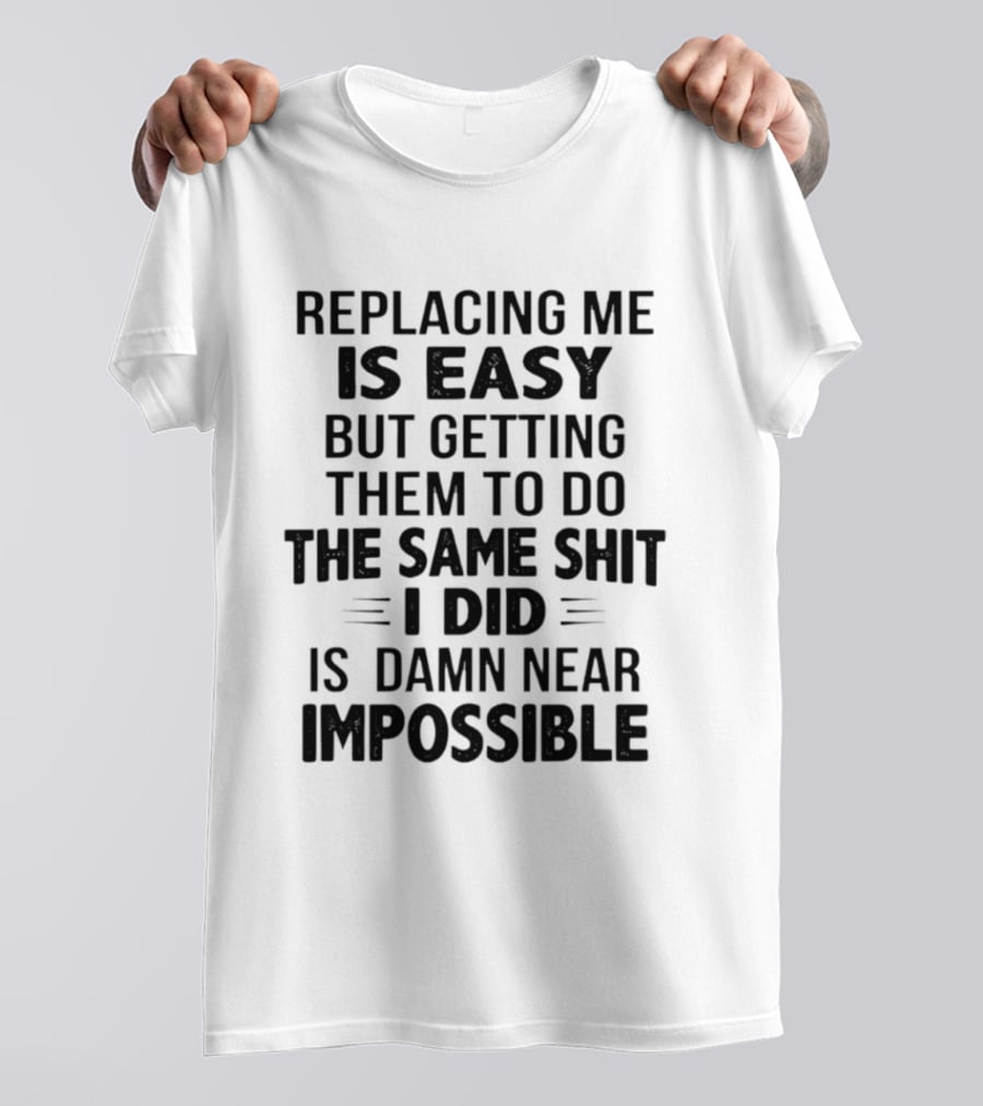 Replacing Me Is Easy But Getting Them To Do The Same Shit I Did Is Damn Near Impossible T-Shirt