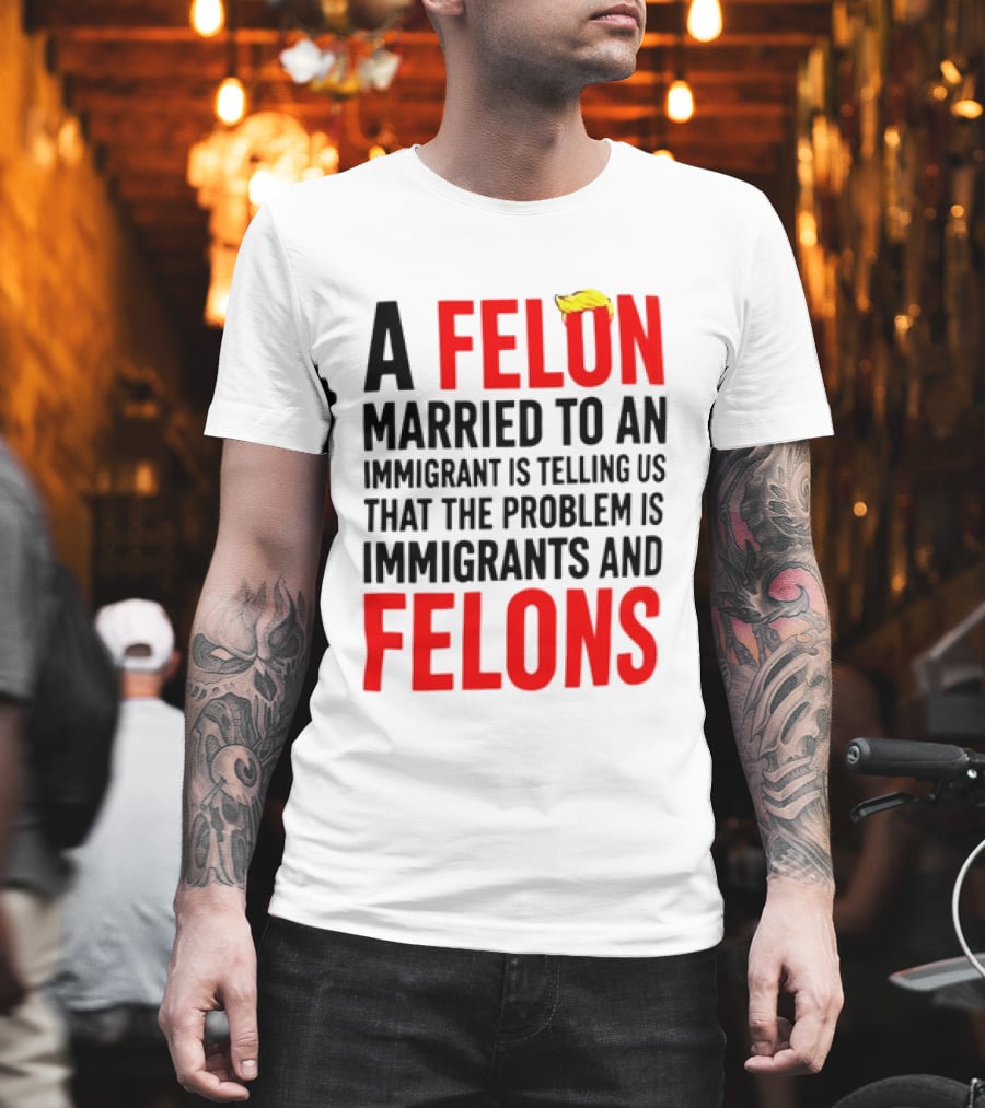 A Felon Married To An Immigrant Is Telling Us The Problem Is Immigrants And Felons T-Shirt