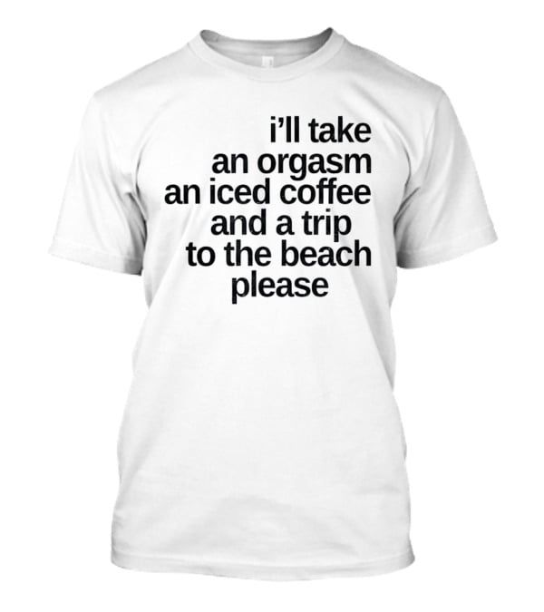 I'll Take An Orgasm An Iced Coffee And A Trip To The Beach Please T-Shirt