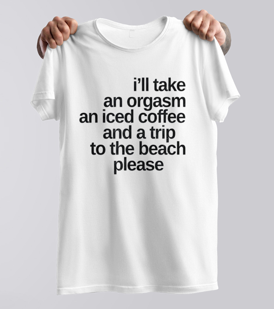 I'll Take An Orgasm An Iced Coffee And A Trip To The Beach Please T-Shirt