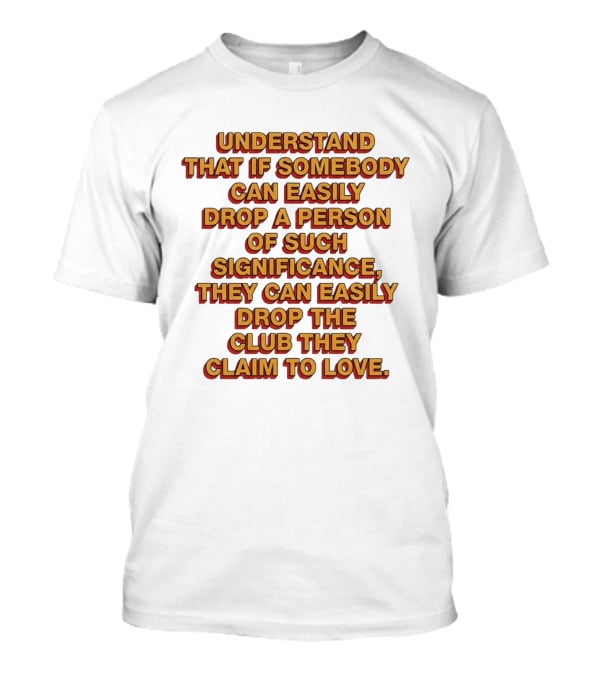 Understand That If Somebody Can Easily Drop A Person Of Such Significance They Can Easily Drop The Club They Claim To Love T-Shirt
