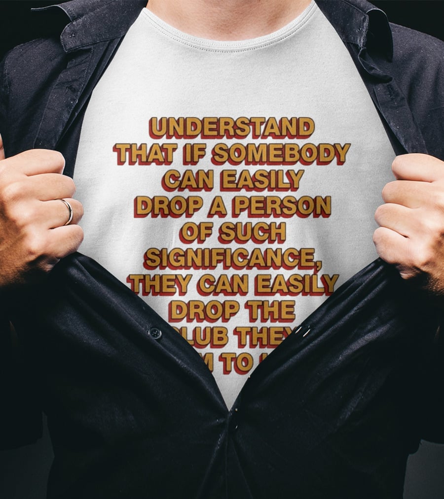 Understand That If Somebody Can Easily Drop A Person Of Such Significance They Can Easily Drop The Club They Claim To Love T-Shirt
