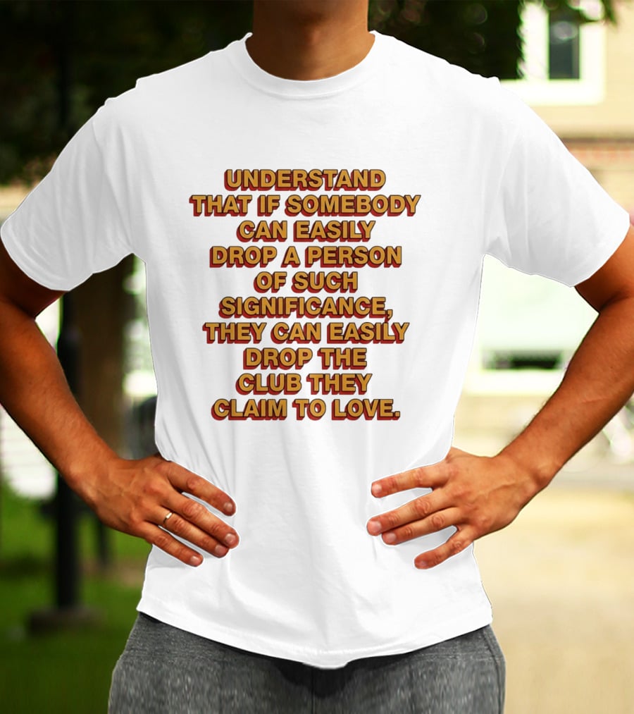 Understand That If Somebody Can Easily Drop A Person Of Such Significance They Can Easily Drop The Club They Claim To Love T-Shirt