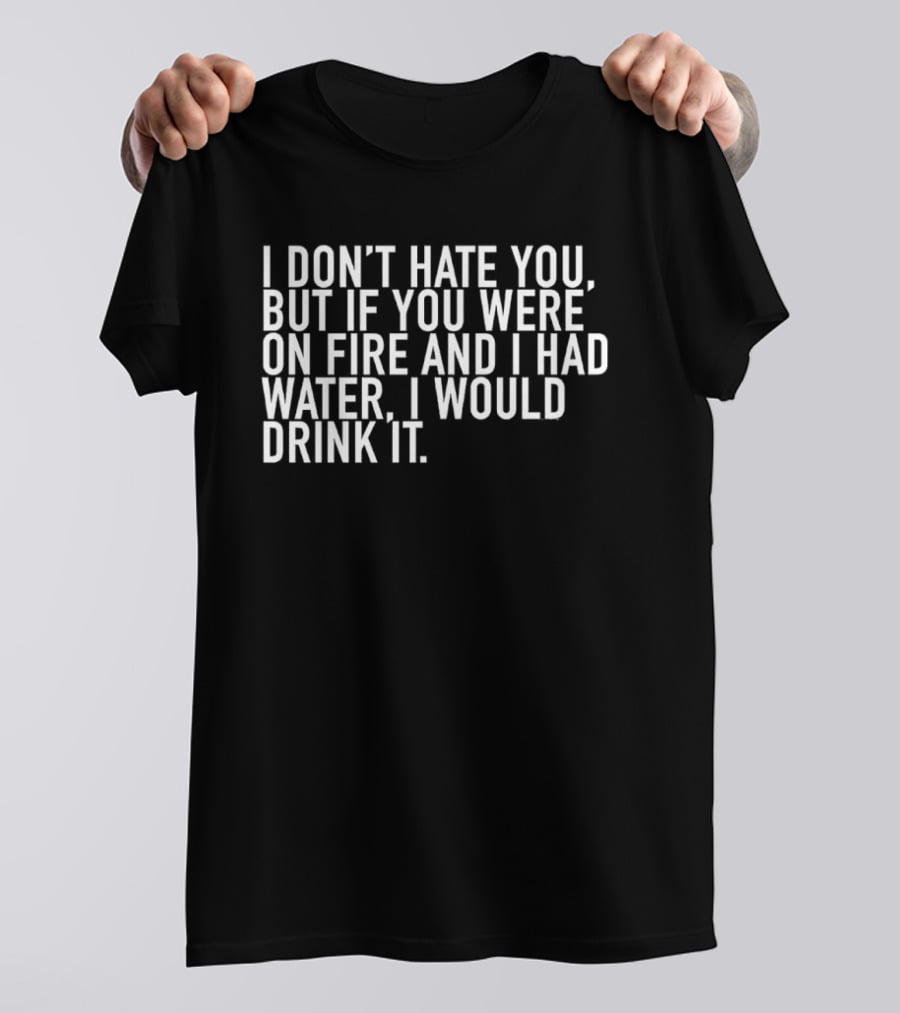 I Don't Hate You But If You Were On Fire And I Had Water I Would Drink It T-Shirt