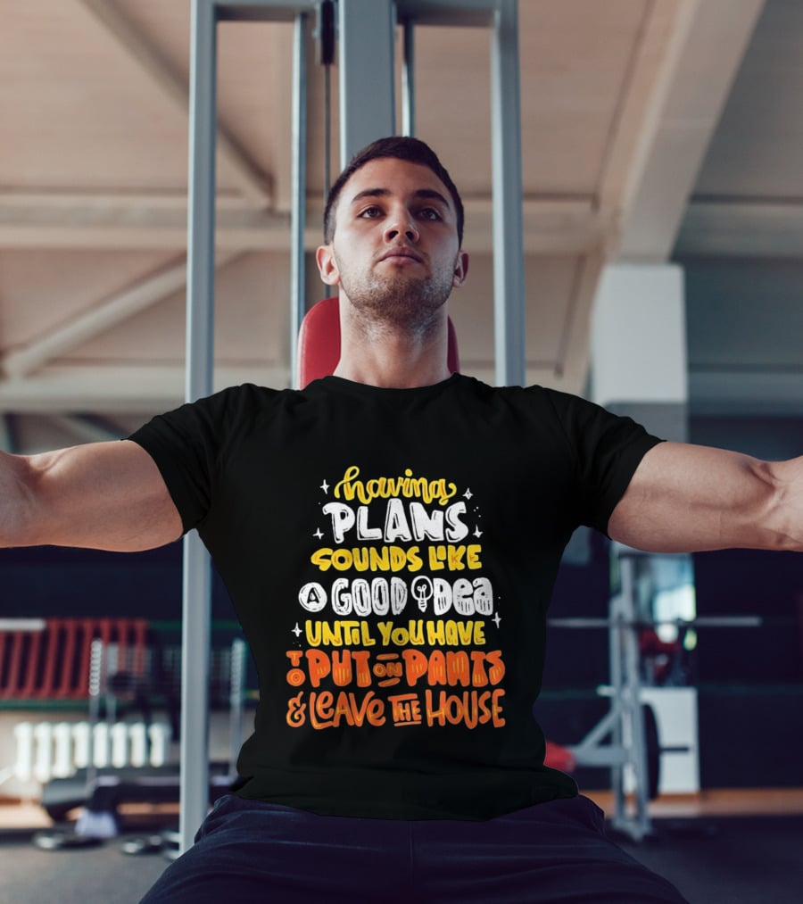 Having Plans Sounds Like A Good Idea Until You Have To Put On Pants And Leave The House T-Shirt