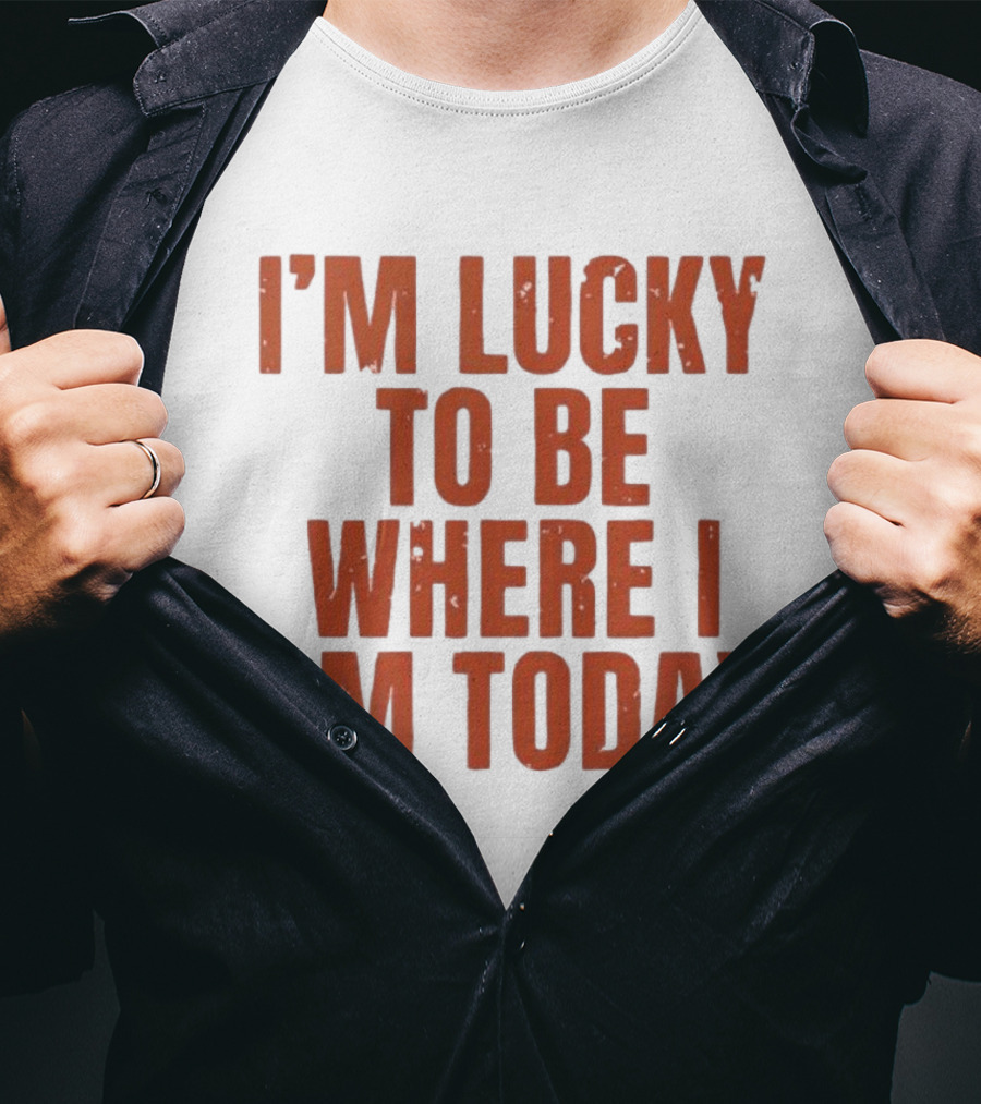 I'm Lucky To Be Where I Am Today Distressed T-Shirt
