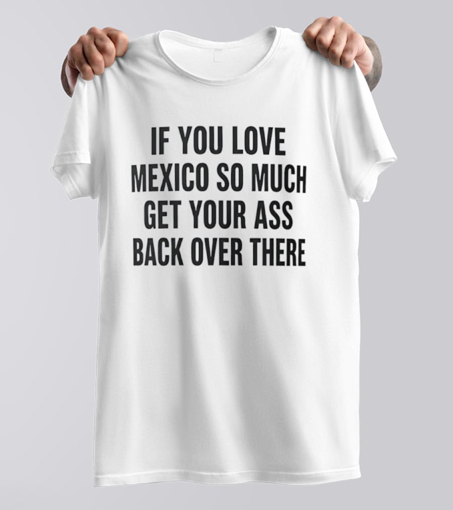 If You Love Mexico So Much Get Your Ass Back Over There T-Shirt