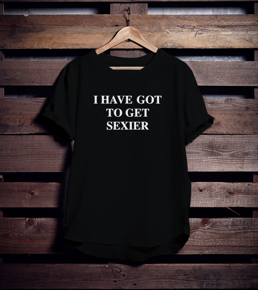 I Have Got To Get Sexier T-Shirt