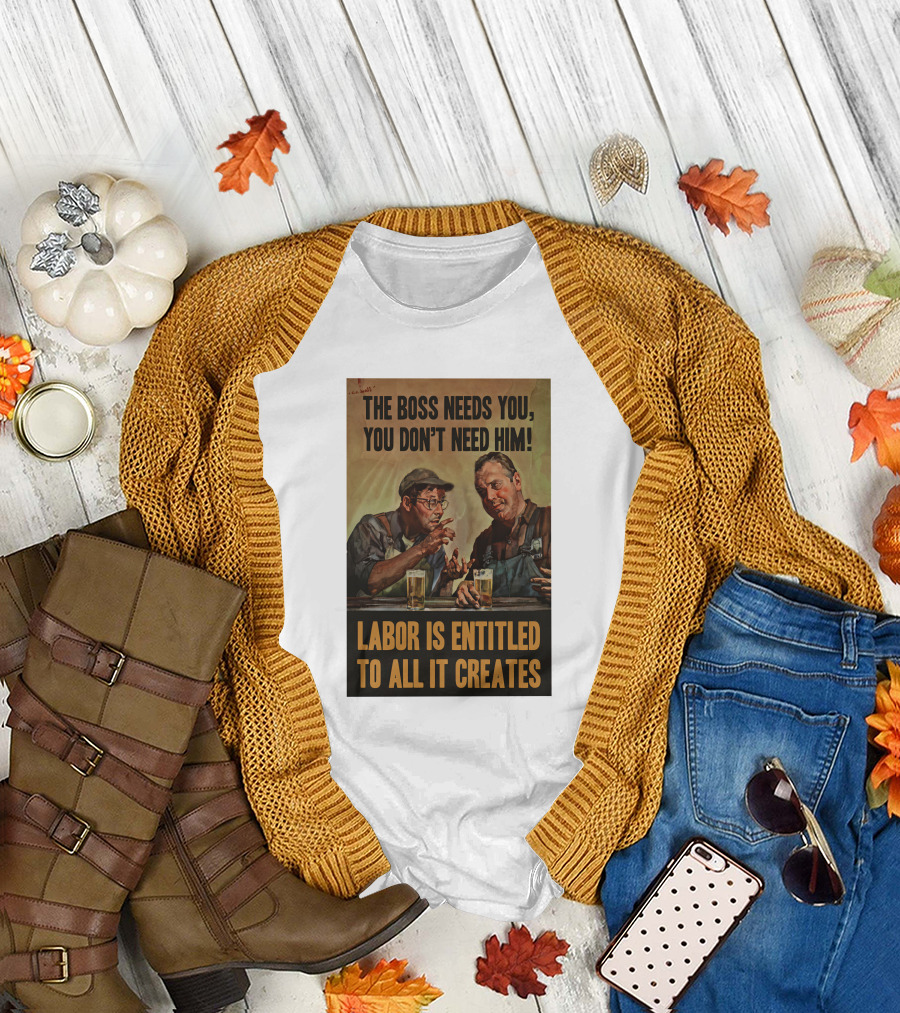 The Boss Needs You You Don't Need Him Labor Is Entitled To All It Creates T-Shirt