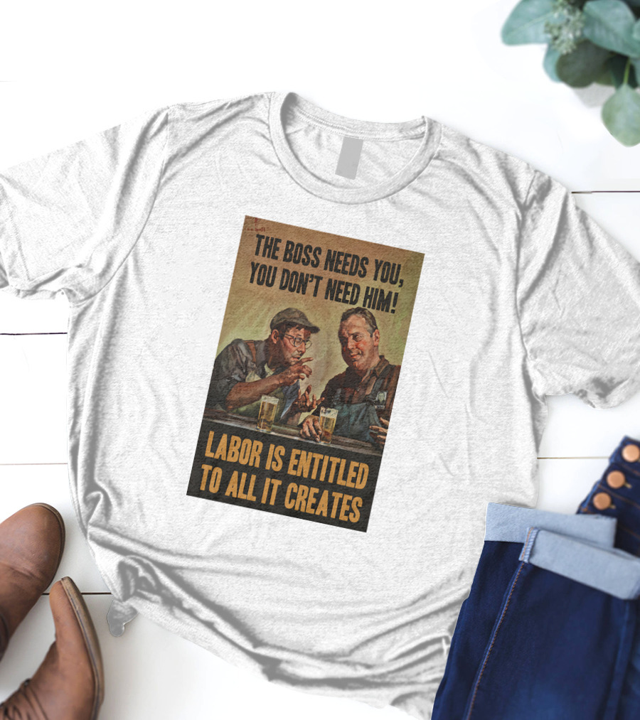The Boss Needs You You Don't Need Him Labor Is Entitled To All It Creates T-Shirt