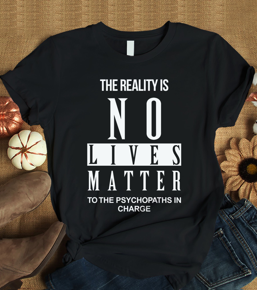 The Reality Is No Lives Matter To The Psychopaths In Charge T-Shirt