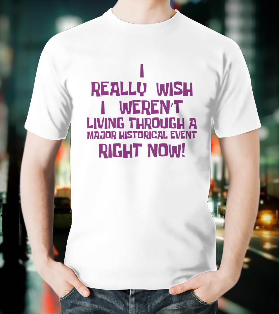 I Really Wish I Weren’t Living Through A Major Historical Event Right Now T-Shirt