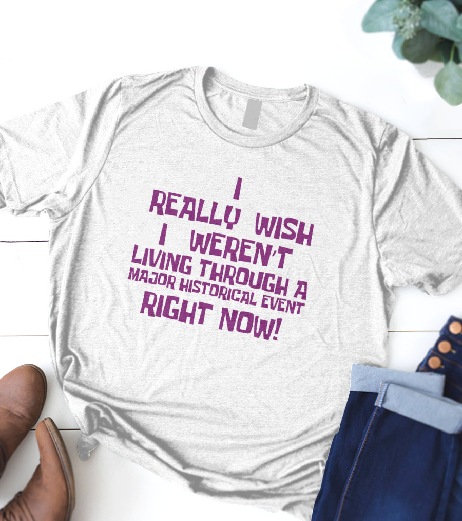 I Really Wish I Weren’t Living Through A Major Historical Event Right Now T-Shirt