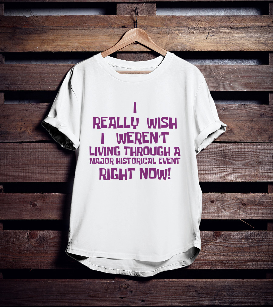 I Really Wish I Weren’t Living Through A Major Historical Event Right Now T-Shirt