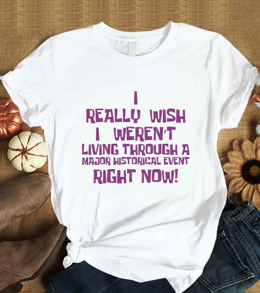 I Really Wish I Weren’t Living Through A Major Historical Event Right Now T-Shirt
