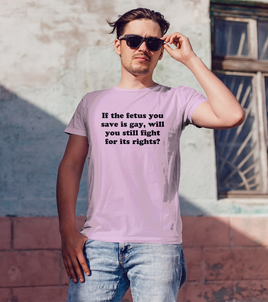 If The Fetus You Save Is Gay Will You Still Fight For Its Rights T-Shirt