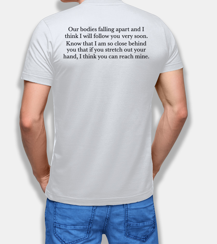 Our Bodies Falling Apart And I Think I Will Follow You Very Soon Know That I Am So Close Behind You That If You Stretch Out Your Hand I Think You Can Reach Mine T-Shirt