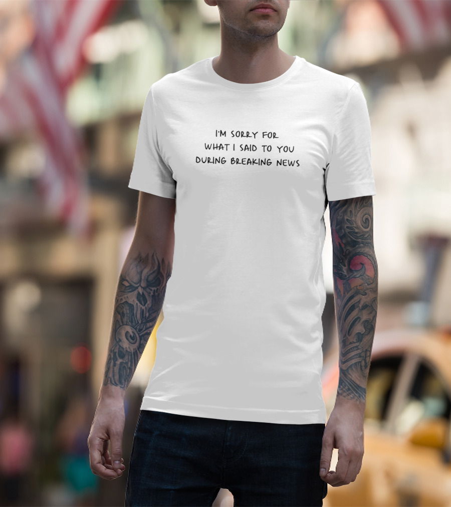 I'm Sorry For What I Said To You During Breaking News T-Shirt
