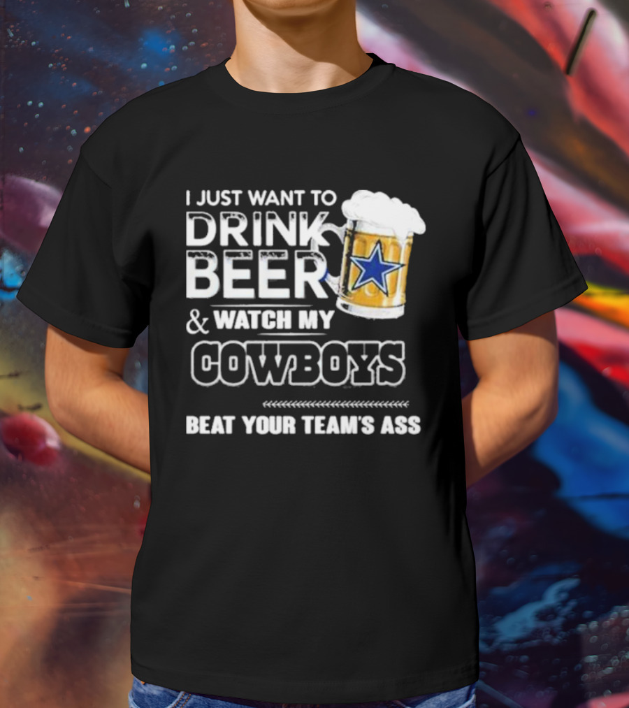 I Just Want To Drink Beer And Watch My Cowboys Beat Your Team's Ass T-Shirt