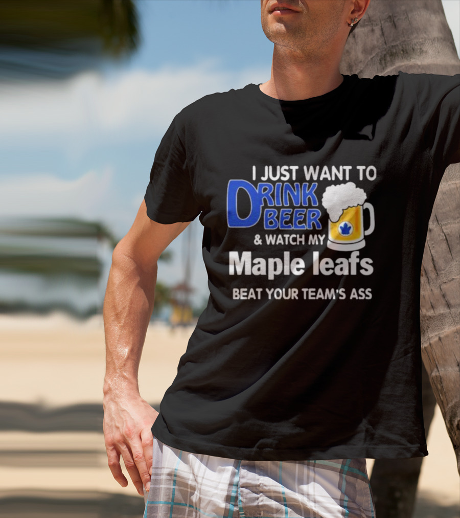 I Just Want To Drink Beer And Watch My Maple Leafs Beat Your Team's Ass T-Shirt