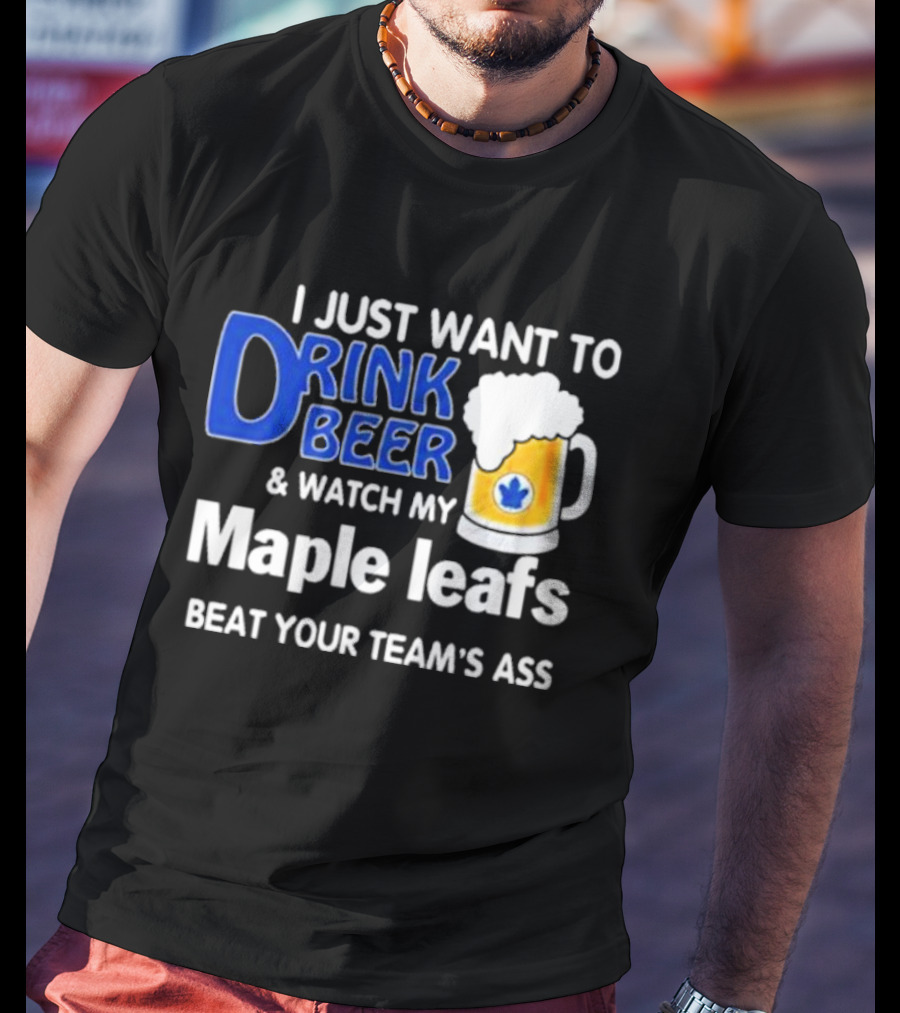 I Just Want To Drink Beer And Watch My Maple Leafs Beat Your Team's Ass T-Shirt