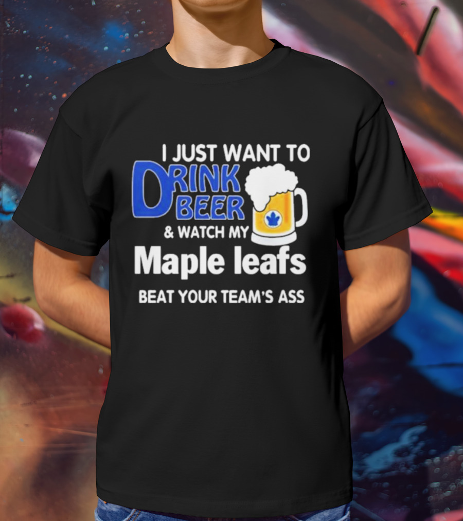 I Just Want To Drink Beer And Watch My Maple Leafs Beat Your Team's Ass T-Shirt