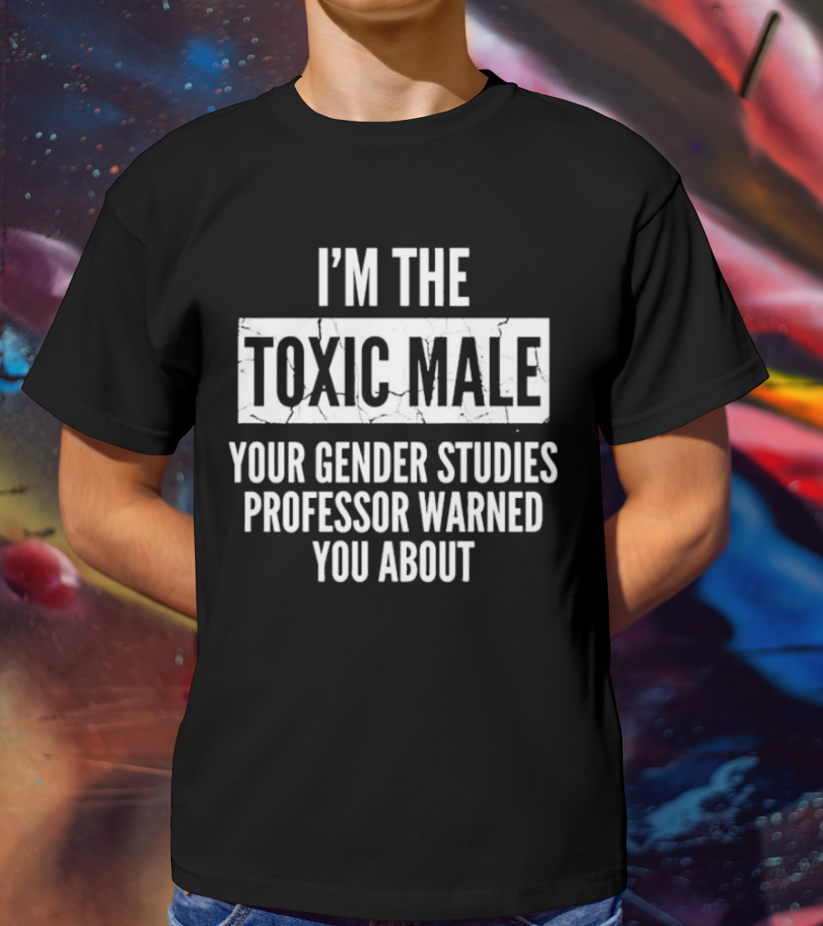 I’m The Toxic Male Your Gender Studies Professor Warned You About T-Shirt