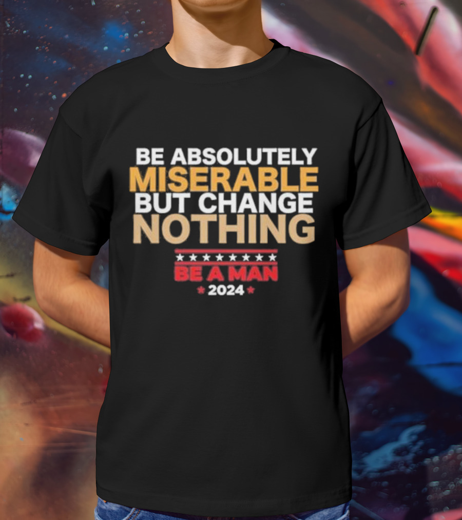 Be Absolutely Miserable But Change Nothing Be A Man T-Shirt
