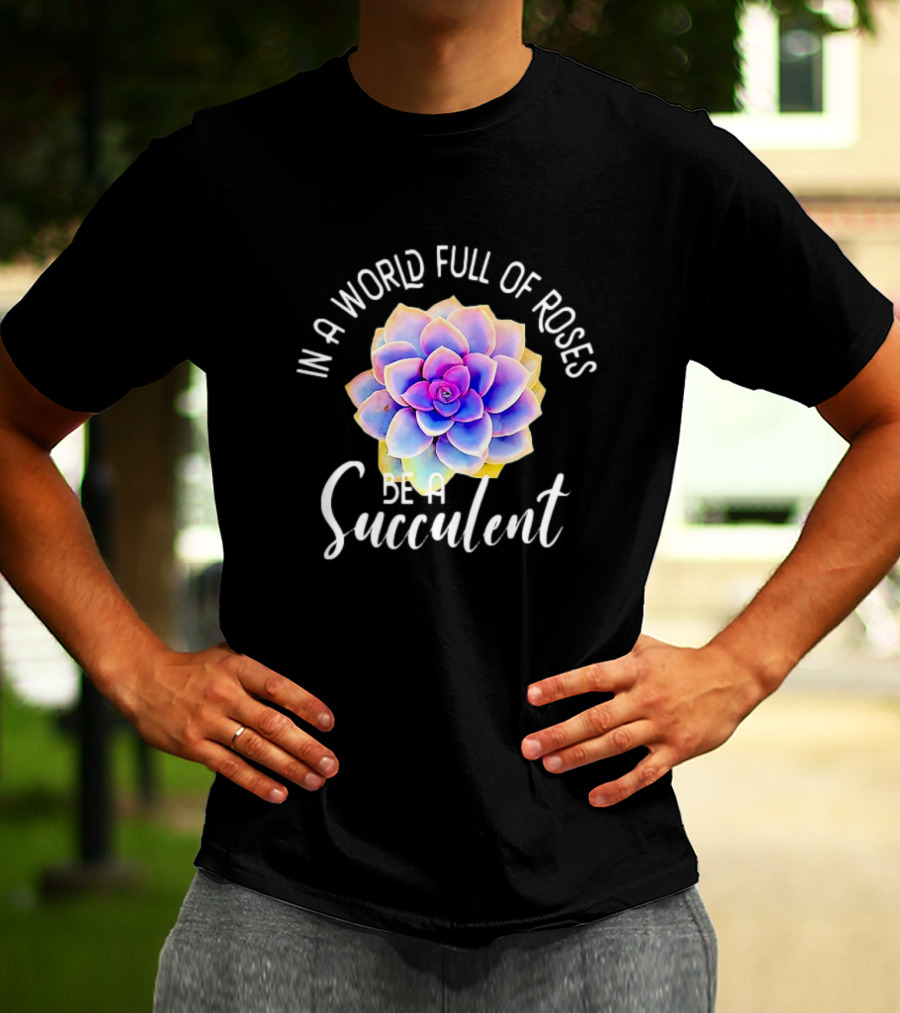 In A World Full Of Roses Be A Succulent T-Shirt