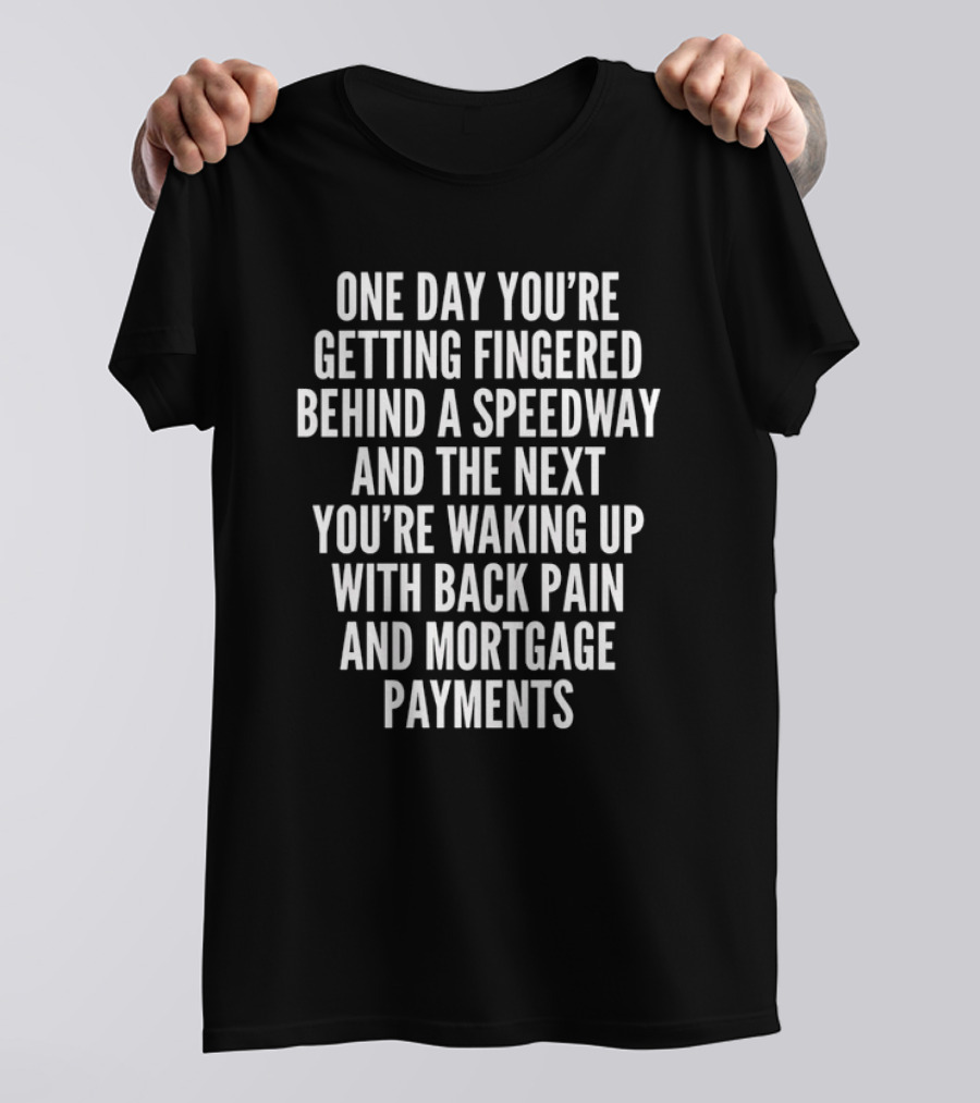 One Day You're Getting Fingered Behind A Speedway And The Next You're Waking Up With Back Pain And Mortgage Payments T-Shirt