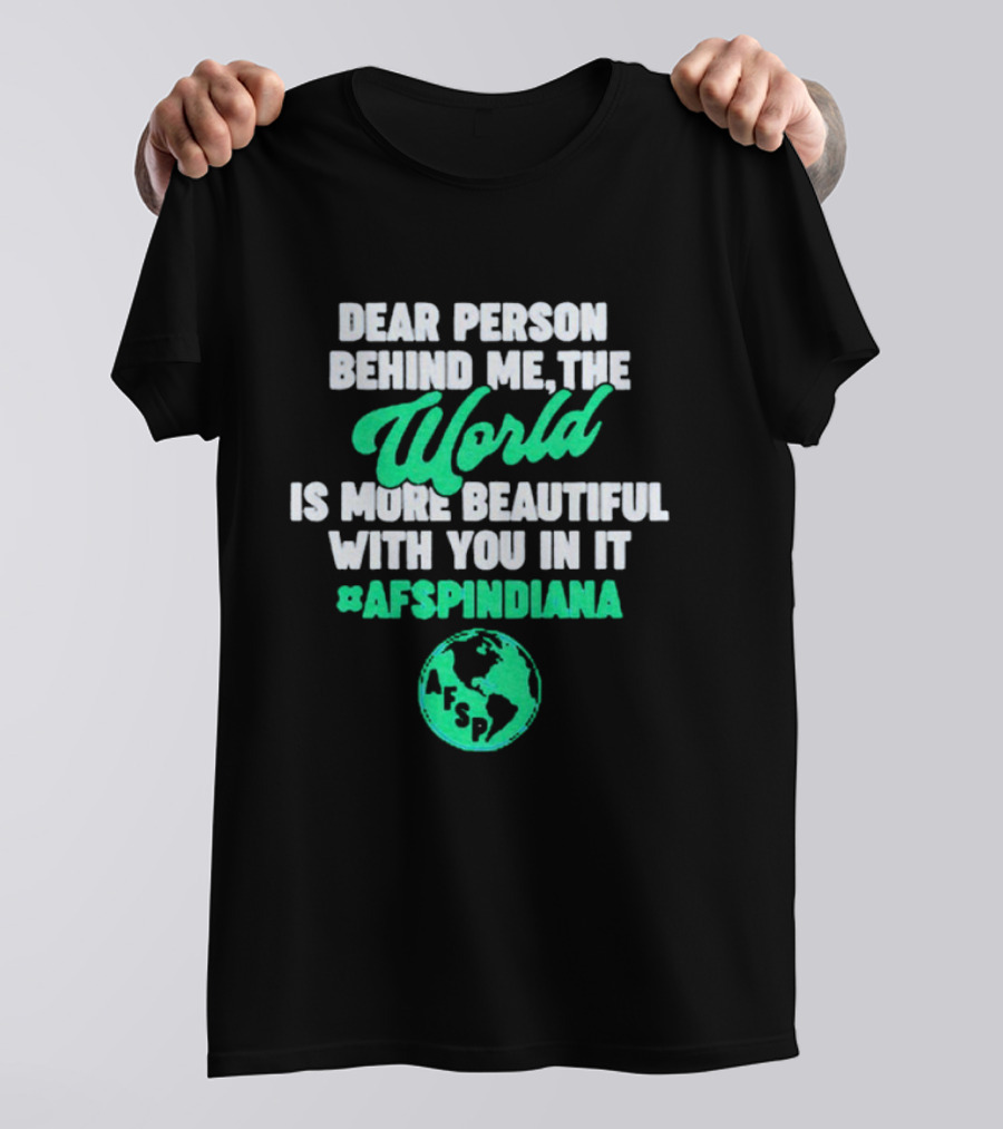 AFSP Indiana Dear Person Behind Me The World Is More Beautiful With You In It T-Shirt