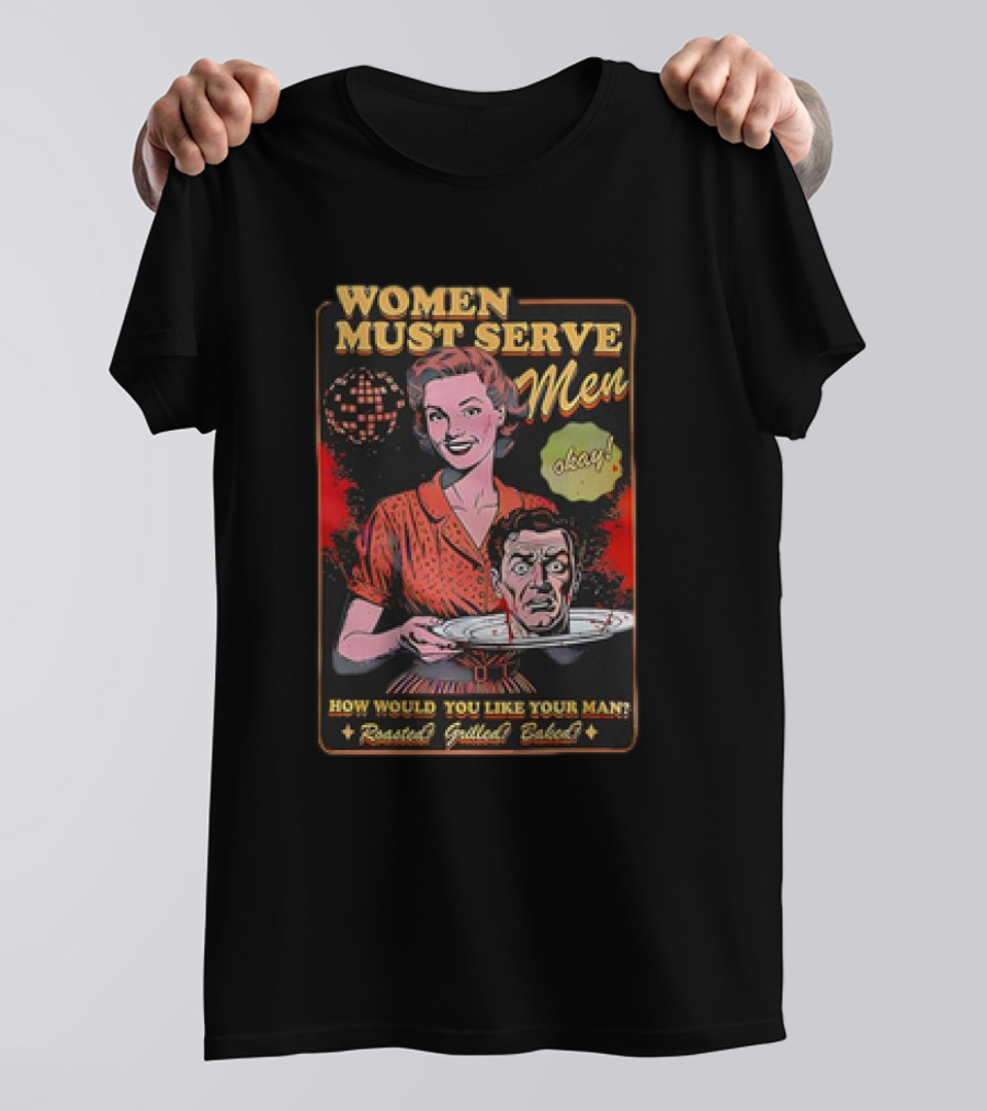 Women Must Serve Men Okay How Would You Like Your Man Roasted Grilled Baked T-Shirt
