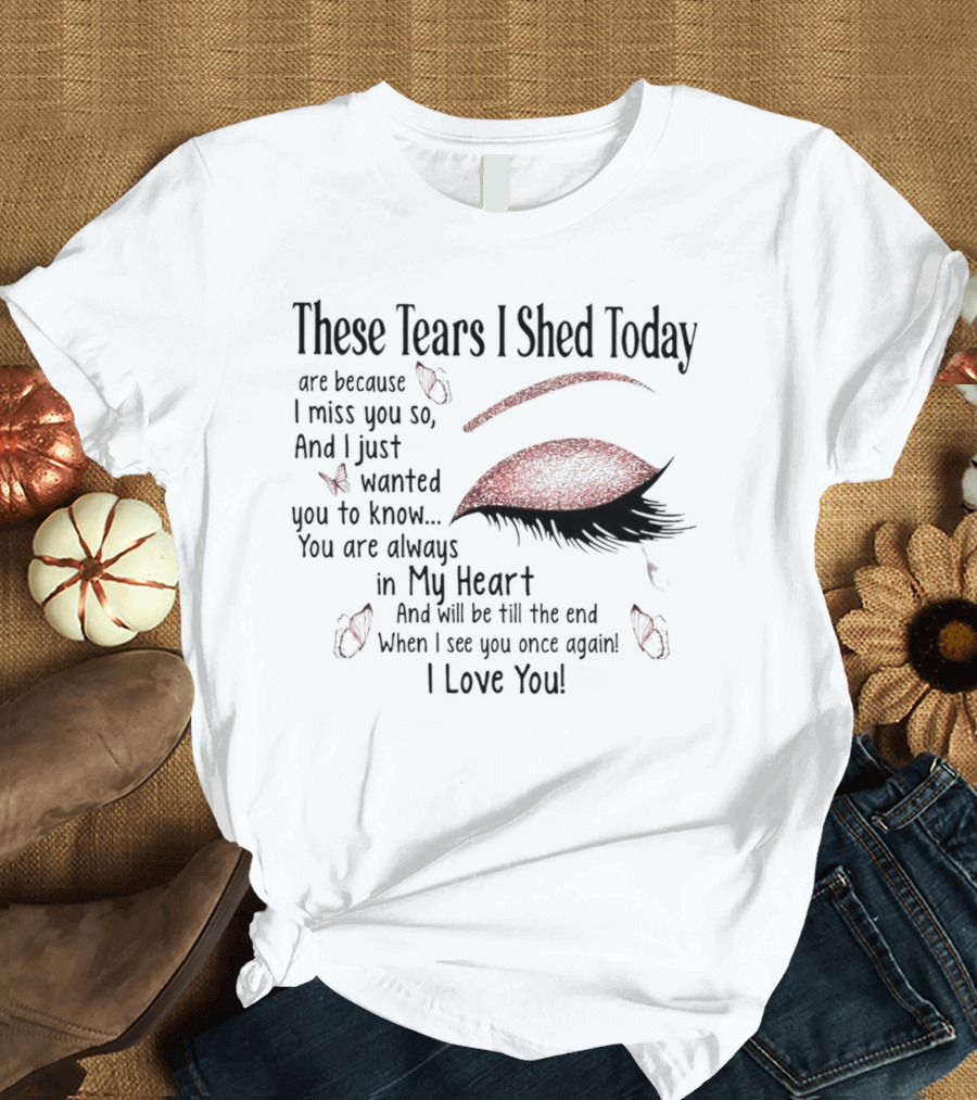 These Tears I Shed Today Are Because I Miss You So Always In My Heart I Love You T-Shirt