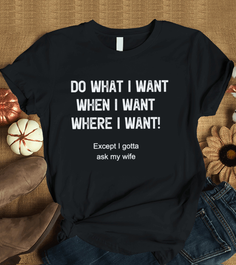 Do What I Want When I Want Where I Want Except I Gotta Ask My Wife T-Shirt