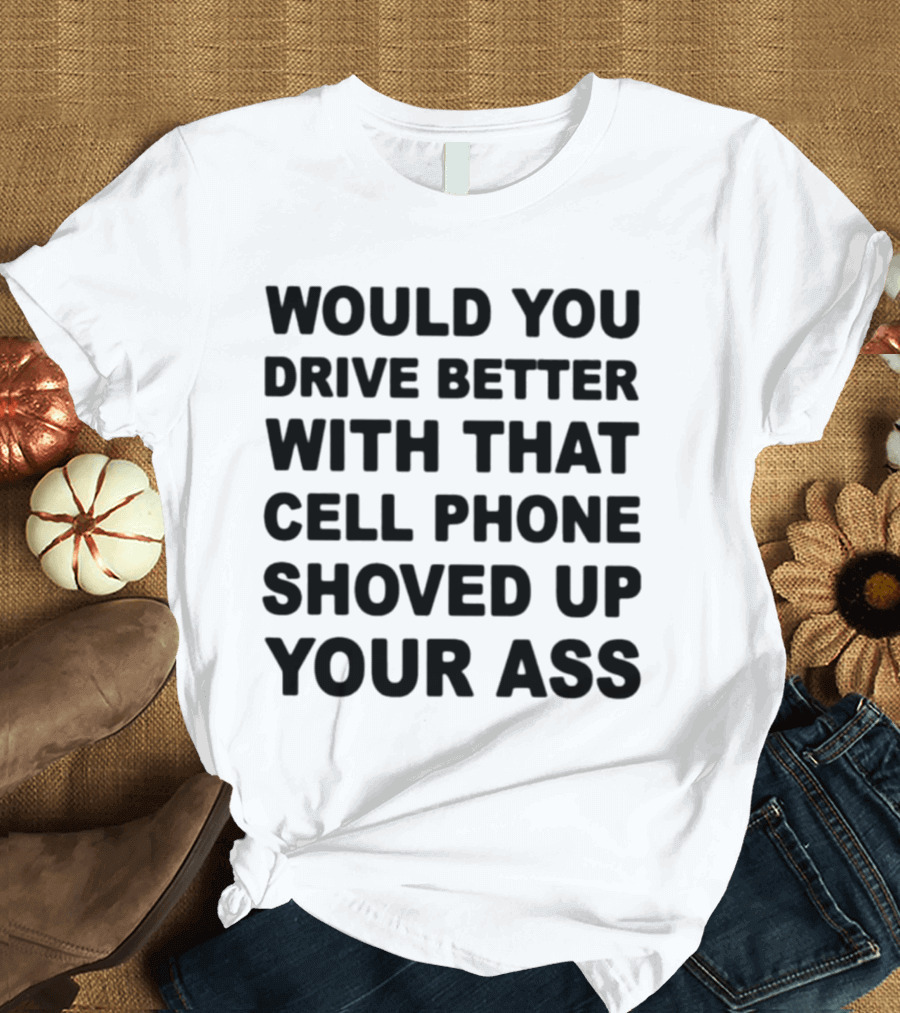 WOULD YOU DRIVE BETTER WITH THAT CELL PHONE SHOVED UP YOUR ASS T-Shirt
