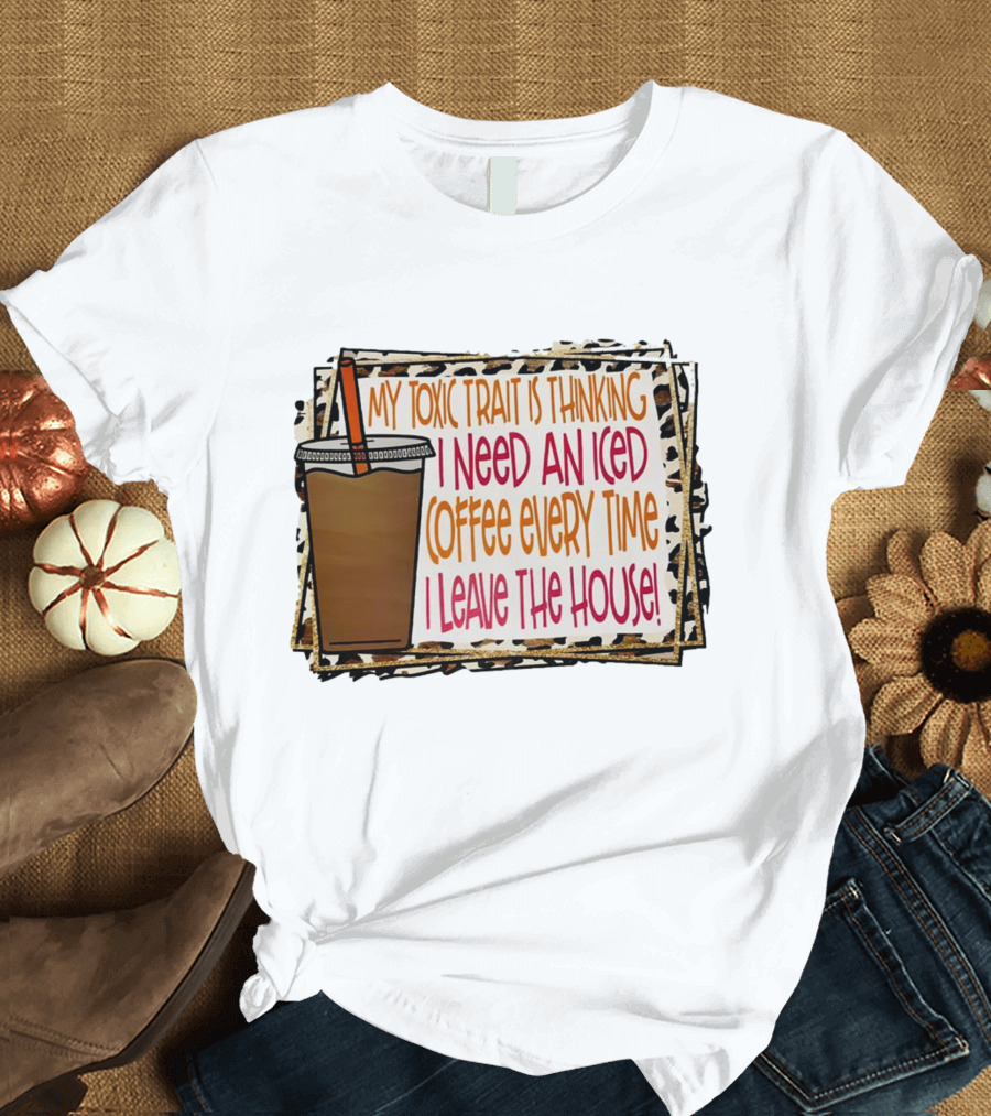 My Toxic Trait Is Thinking I Need An Iced Coffee Every Time I Leave The House T-Shirt