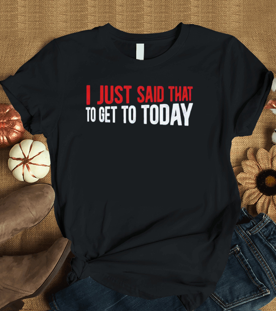 I Just Said That To Get To Today T-Shirt