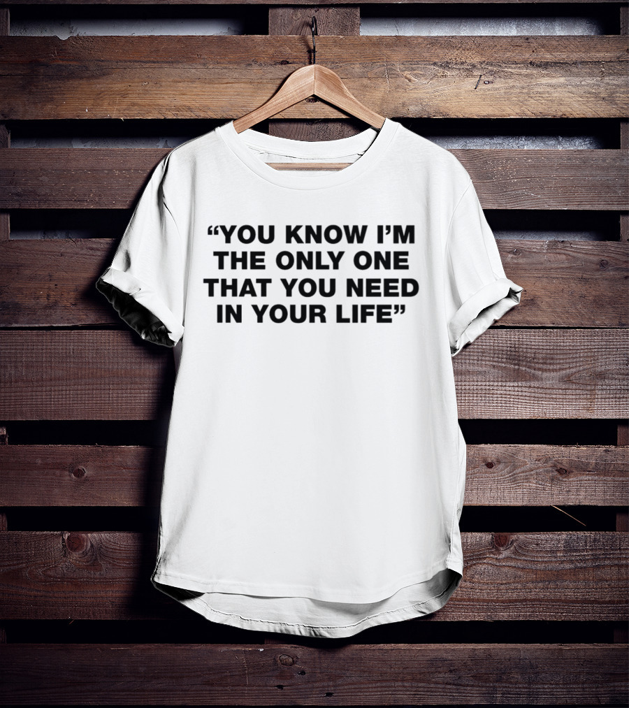 You Know I'm The Only One That You Need In Your Life T-Shirt