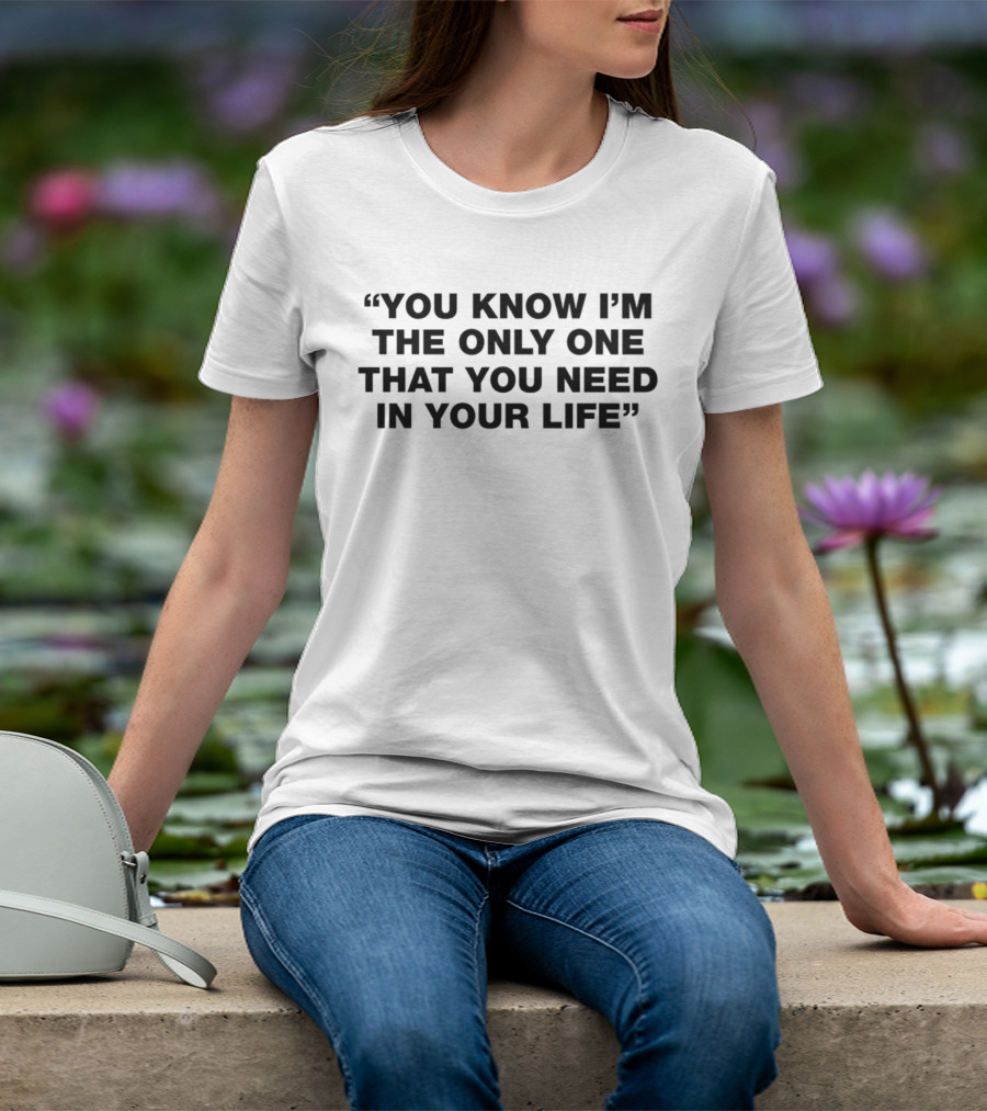 You Know I'm The Only One That You Need In Your Life T-Shirt