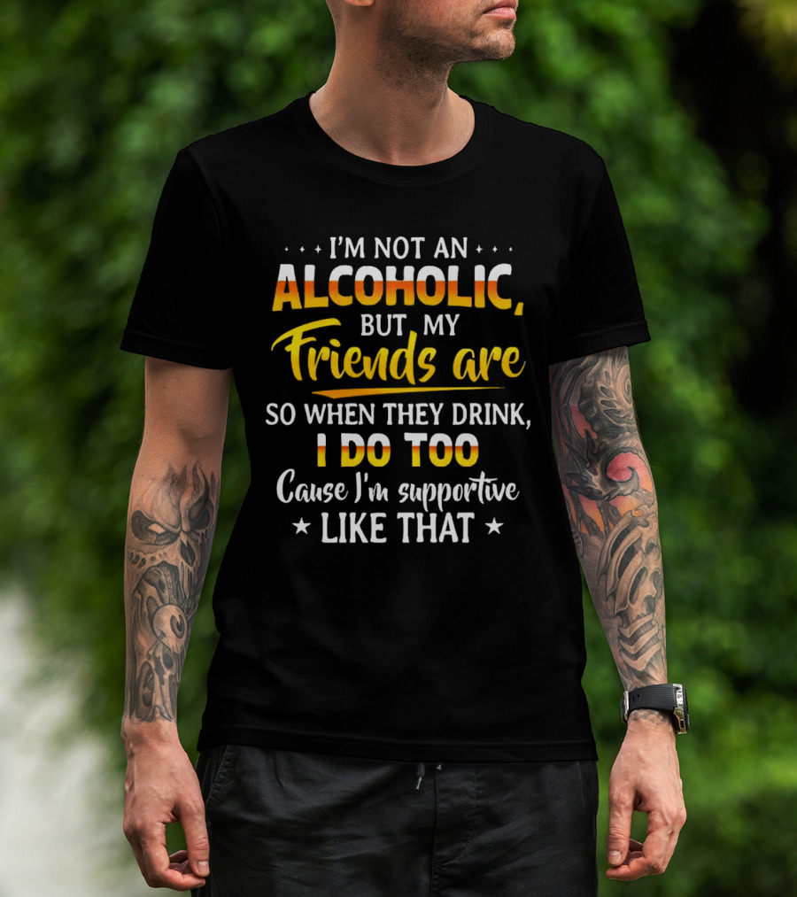I’m Not An Alcoholic But My Friends Are So When They Drink I Do Too Cause I’m Supportive Like That T-Shirt