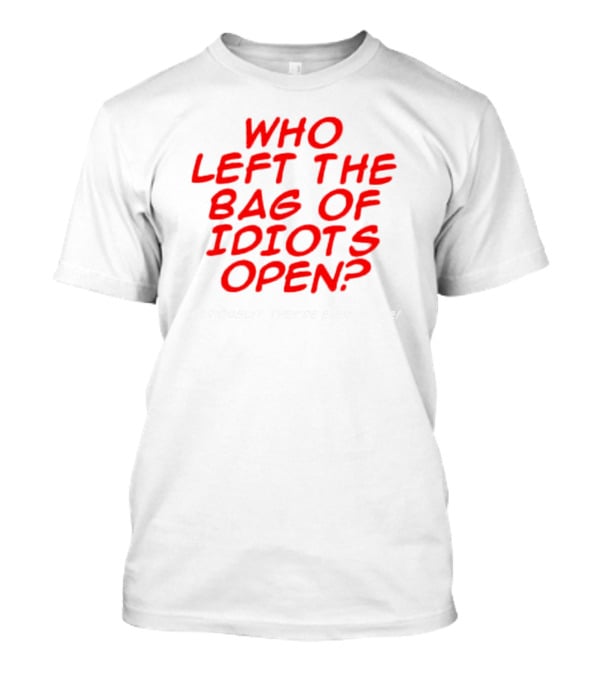 WHO LEFT THE BAG OF IDIOTS OPEN? SERIOUSLY THEY'RE EVERYWHERE T-Shirt