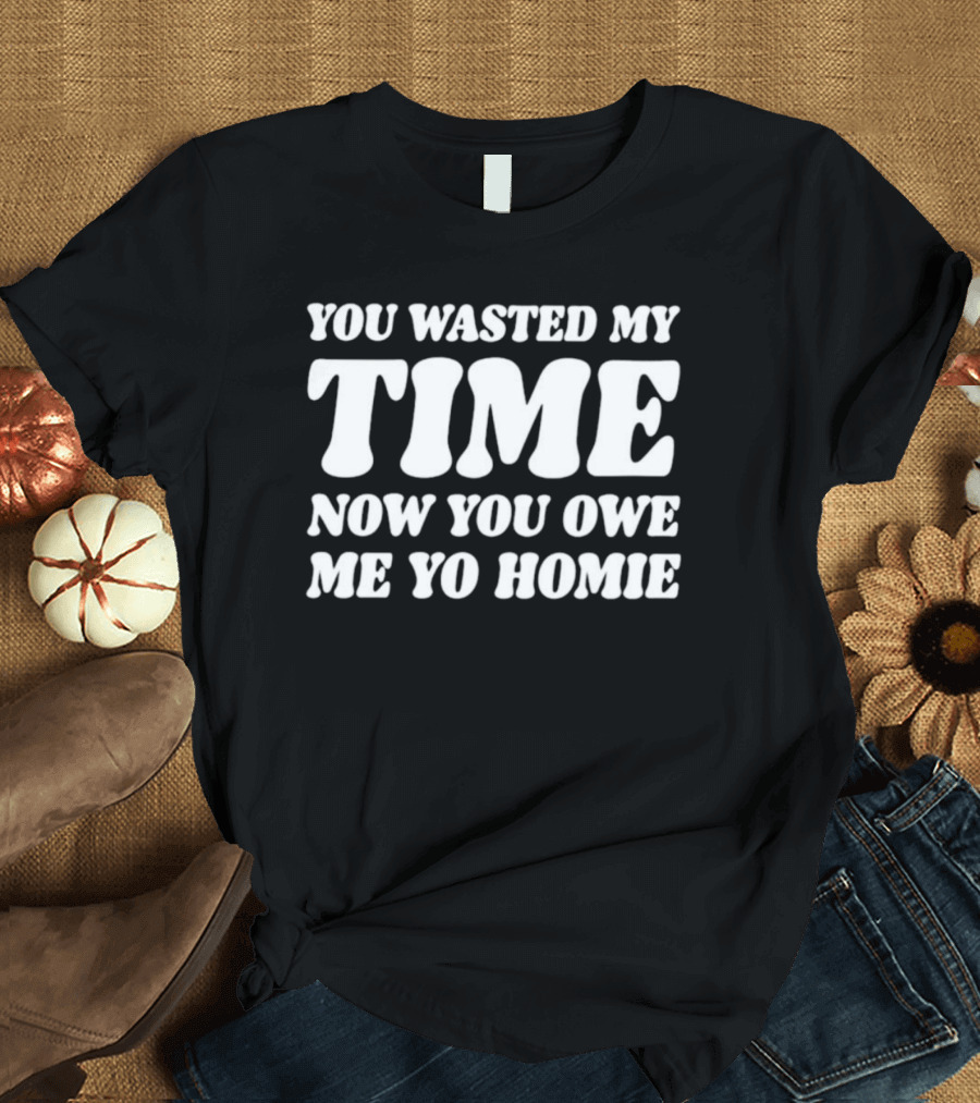 You Wasted My Time Now You Owe Me Yo Homie T-Shirt