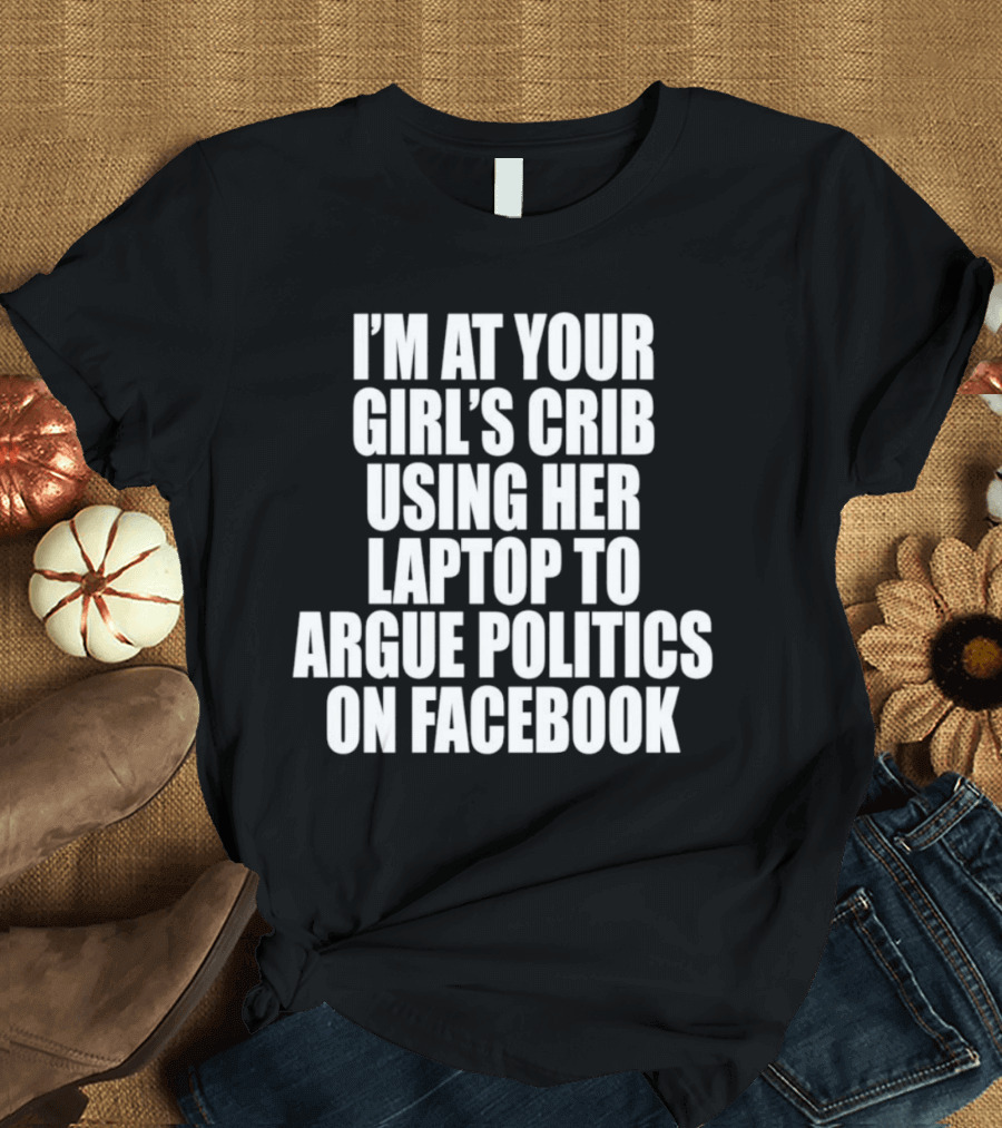 I’m At Your Girl’s Crib Using Her Laptop To Argue Politics On Facebook T-Shirt