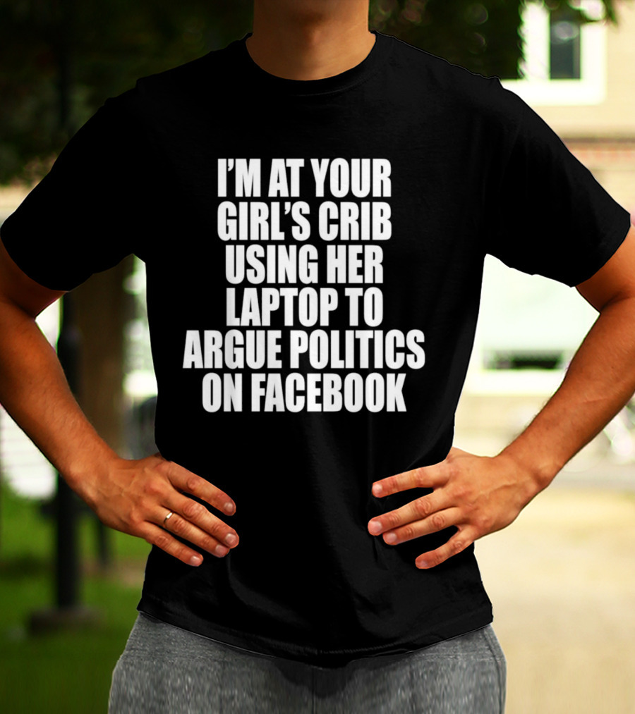 I’m At Your Girl’s Crib Using Her Laptop To Argue Politics On Facebook T-Shirt