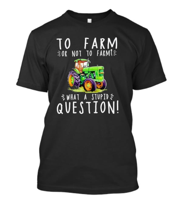 To Farm Or Not To Farm What A Stupid Question Tractor T-Shirt